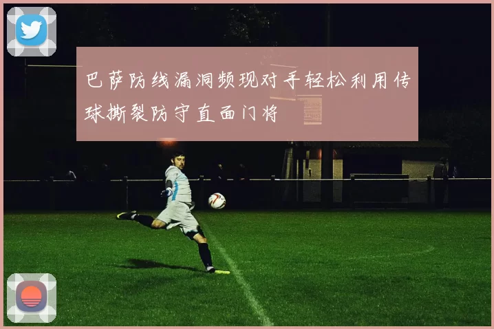 巴萨防线漏洞频现对手轻松利用传球撕裂防守直面门将