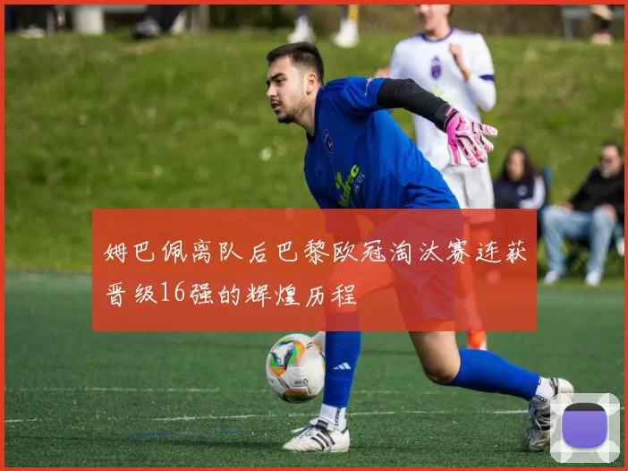 姆巴佩离队后巴黎欧冠淘汰赛连获晋级16强的辉煌历程