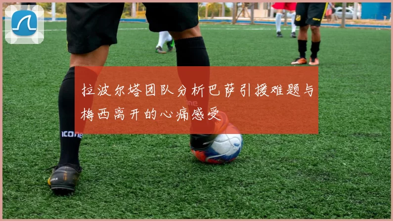 拉波尔塔团队分析巴萨引援难题与梅西离开的心痛感受