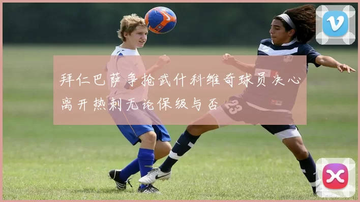拜仁巴萨争抢武什科维奇球员决心离开热刺无论保级与否