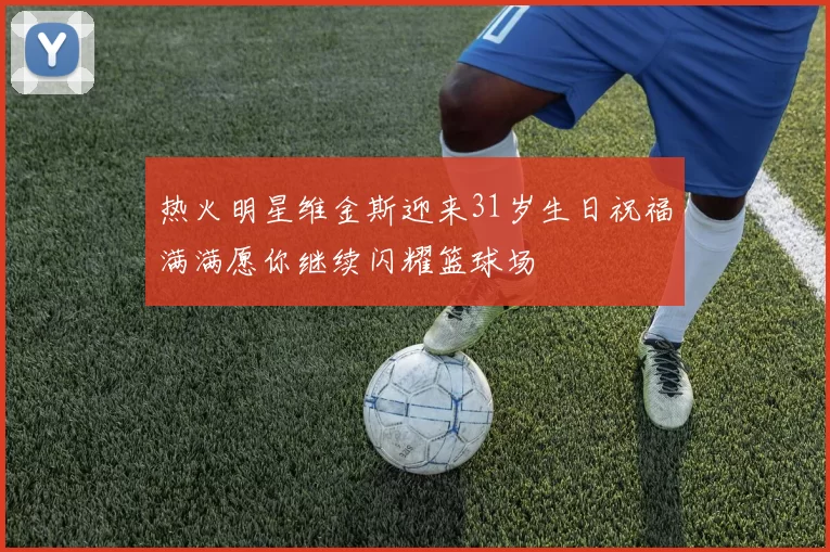热火明星维金斯迎来31岁生日祝福满满愿你继续闪耀篮球场