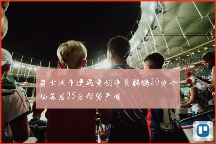 爵士次节遭遇重创净负鹈鹕20分半场落后25分形势严峻