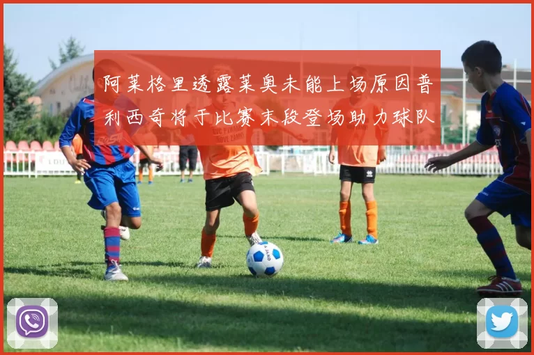 阿莱格里透露莱奥未能上场原因普利西奇将于比赛末段登场助力球队