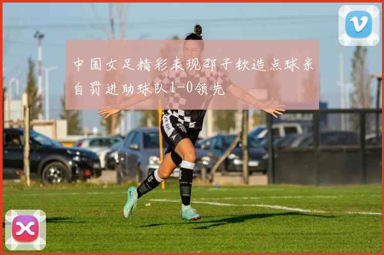 中国女足精彩表现邵子钦造点球亲自罚进助球队1-0领先
