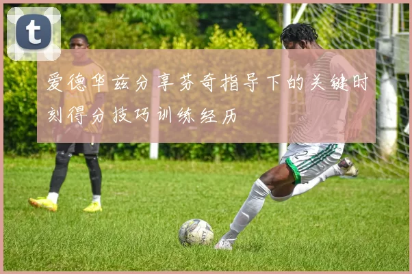 爱德华兹分享芬奇指导下的关键时刻得分技巧训练经历