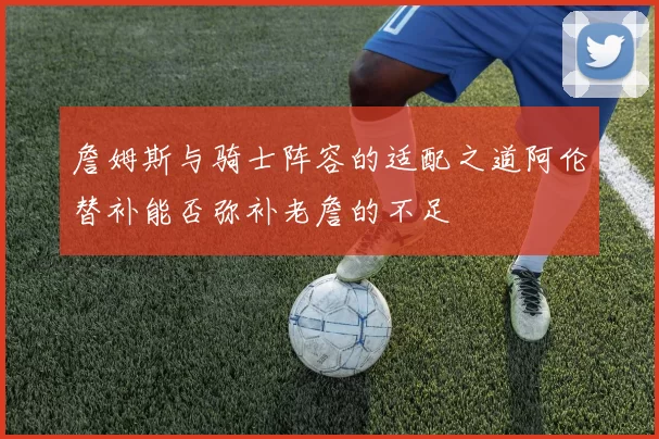 詹姆斯与骑士阵容的适配之道阿伦替补能否弥补老詹的不足