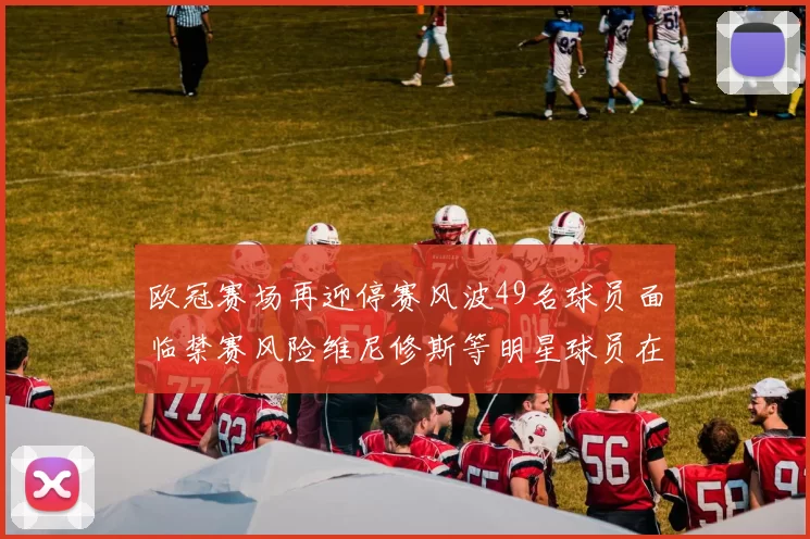 欧冠赛场再迎停赛风波49名球员面临禁赛风险维尼修斯等明星球员在列