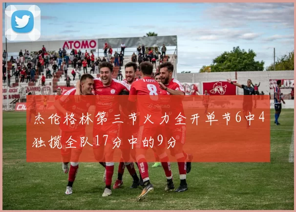 杰伦格林第三节火力全开单节6中4独揽全队17分中的9分