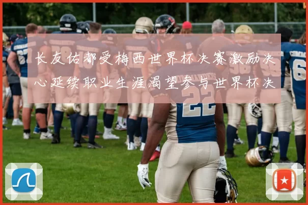 长友佑都受梅西世界杯决赛激励决心延续职业生涯渴望参与世界杯决赛