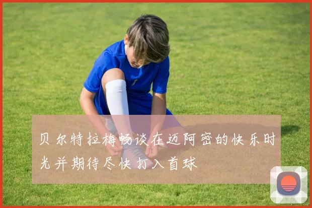贝尔特拉梅畅谈在迈阿密的快乐时光并期待尽快打入首球