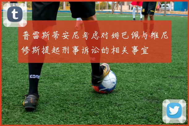 普雷斯蒂安尼考虑对姆巴佩与维尼修斯提起刑事诉讼的相关事宜
