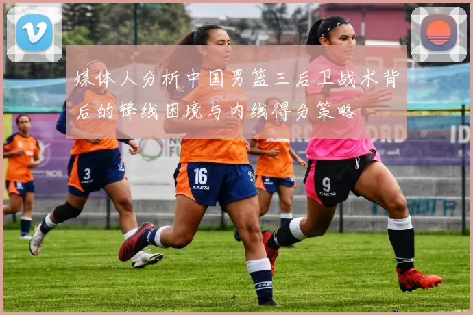 媒体人分析中国男篮三后卫战术背后的锋线困境与内线得分策略