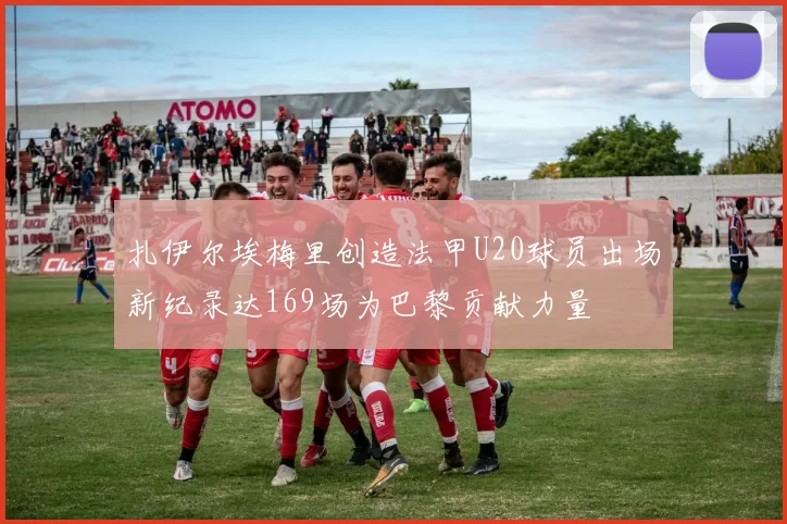 扎伊尔埃梅里创造法甲U20球员出场新纪录达169场为巴黎贡献力量