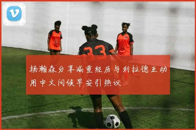 杨瀚森分享减重经历与利拉德互动用中文问候早安引热议