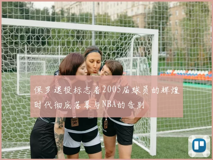 保罗退役标志着2005届球员的辉煌时代彻底落幕与NBA的告别