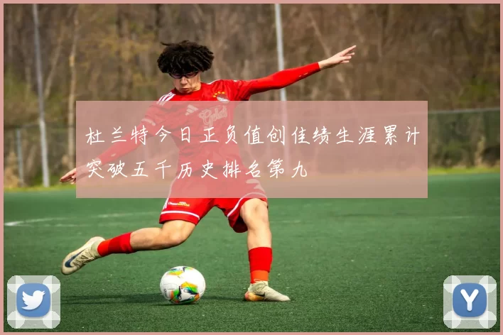 杜兰特今日正负值创佳绩生涯累计突破五千历史排名第九