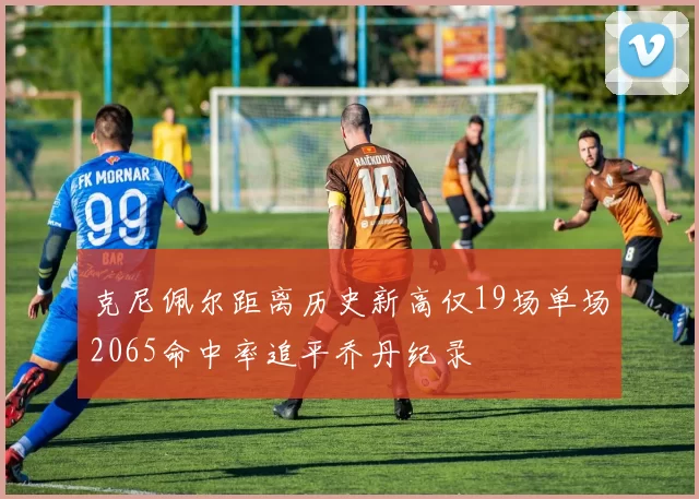 克尼佩尔距离历史新高仅19场单场2065命中率追平乔丹纪录