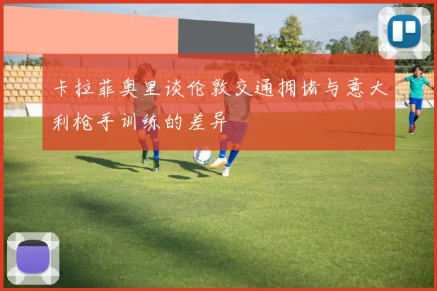 卡拉菲奥里谈伦敦交通拥堵与意大利枪手训练的差异