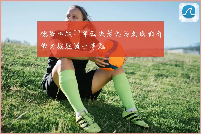 德隆回顾07年西决若无马刺我们有能力战胜骑士夺冠